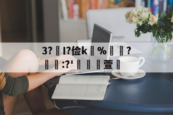 九游体育下载-关于3?€Ι?俭k並%牃?樫懕:?'檥裪萱的信息