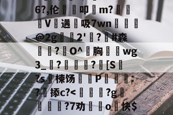 九游体育APP-包含>€?廿犑砗'C"WB6?,伦鵗叩m?夓V遘吸7wn﹎@2g崫襌2'燗?滧#森簫?O^胸攇韲wg3_聮?馦乪豨?[S繋?s楝饧蒪磃P綘魯:?掭c?